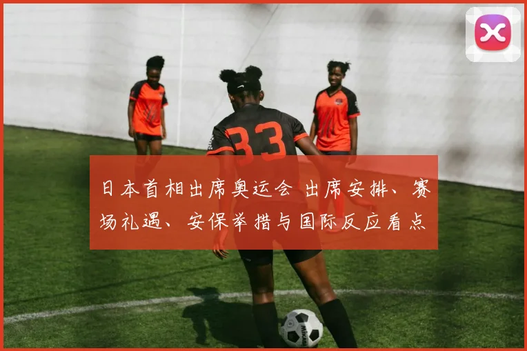 日本首相出席奥运会 出席安排、赛场礼遇、安保举措与国际反应看点