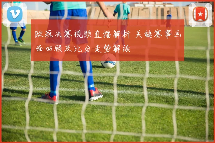 欧冠决赛视频直播解析 关键赛事画面回顾及比分走势解读