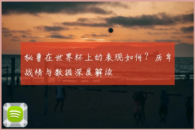 秘鲁在世界杯上的表现如何？历年战绩与数据深度解读