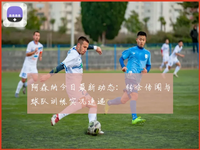 阿森纳今日最新动态：转会传闻与球队训练实况速递