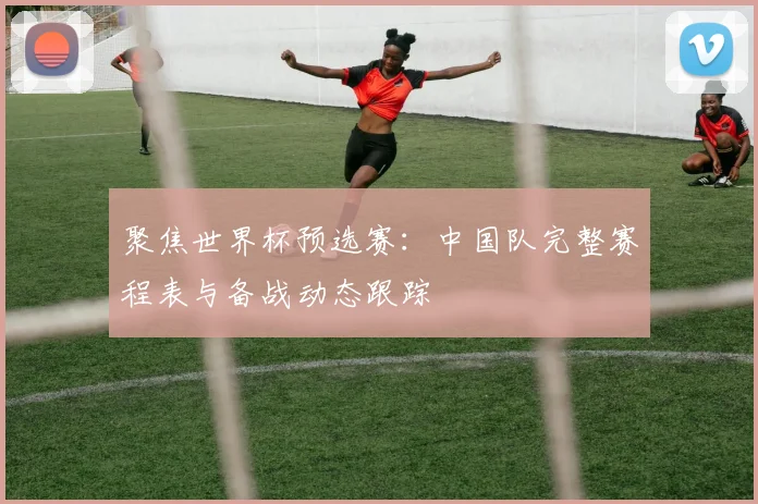 聚焦世界杯预选赛:中国队完整赛程表与备战动态跟踪