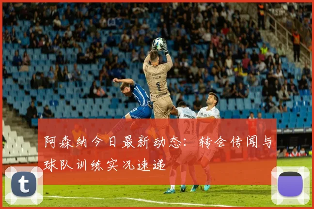 阿森纳今日最新动态：转会传闻与球队训练实况速递
