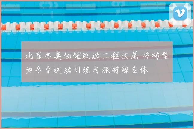 北京冬奥场馆改造工程收尾 将转型为冬季运动训练与旅游综合体